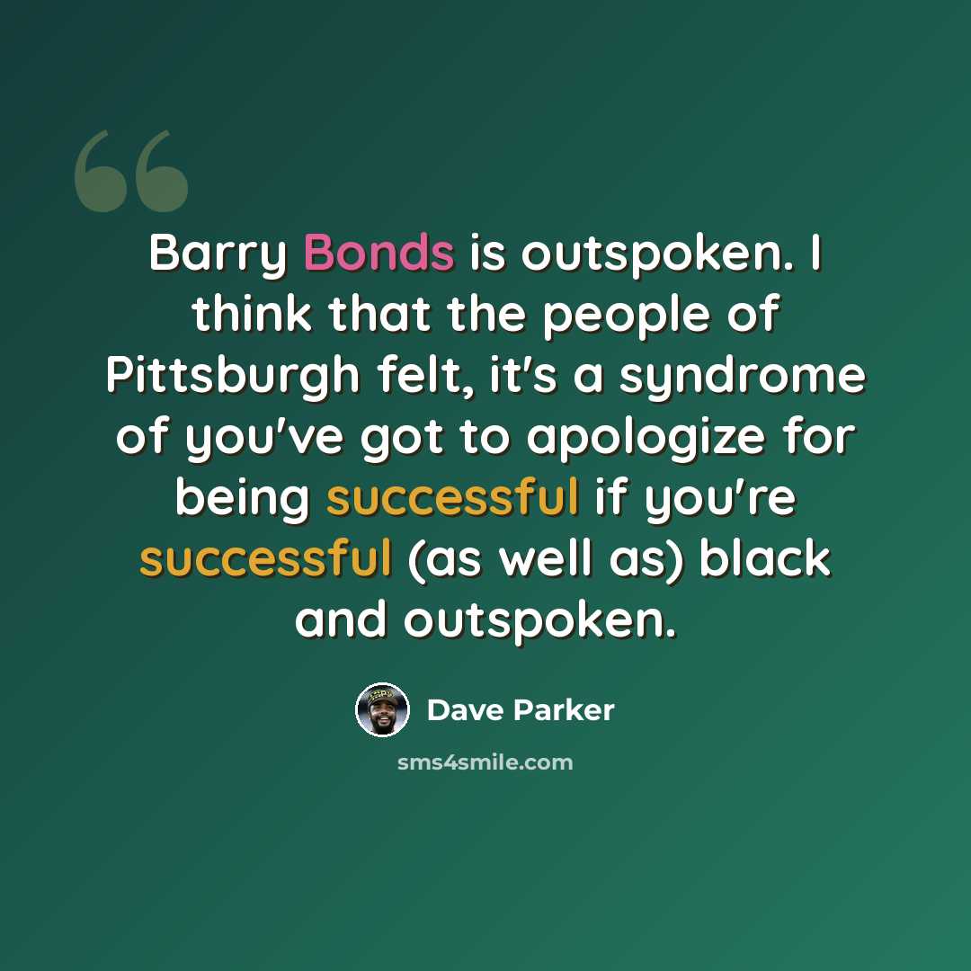 “Barry Bonds is outspoken. I think that the people of Pittsburgh felt, it's a syndrome of you've got to apologize for being successful if you're successful (as well as) black and outspoken.” quote by Dave Parker