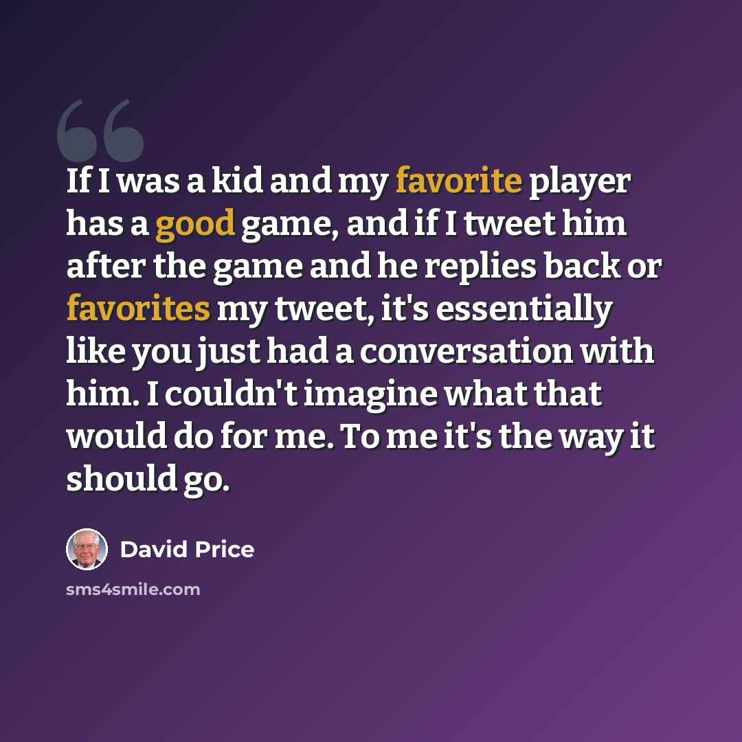 “If I was a kid and my favorite player has a good game, and if I tweet him after the game and he replies back or favorites my tweet, it's essentially like you just had a conversation with him. I couldn't imagine what that would do for me. To me it's the way it should go.” quote by David Price
