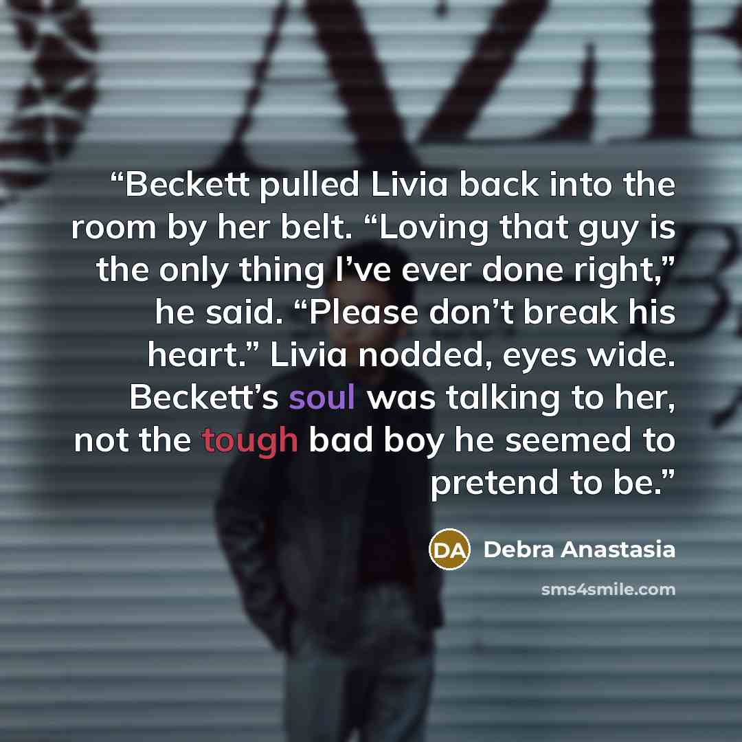 “Beckett pulled Livia back into the room by her belt. “Loving that guy is the only thing I’ve ever done right,” he said. “Please don’t break his heart.” Livia nodded, eyes wide. Beckett’s soul was talking to her, not the tough bad boy he seemed to pretend to be.” quote by Debra Anastasia