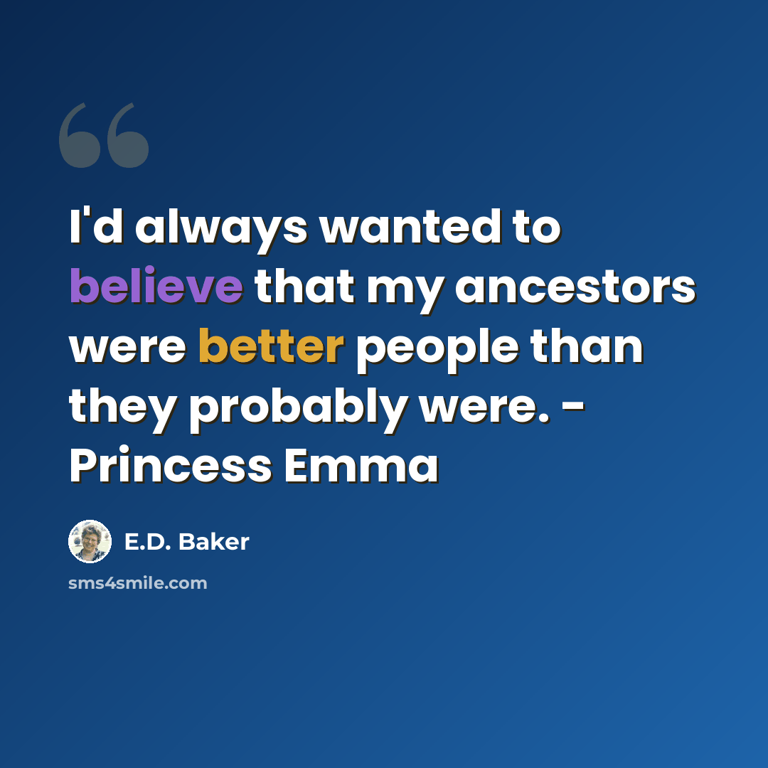 “I'd always wanted to believe that my ancestors were better people than they probably were. - Princess Emma” quote by E.D. Baker