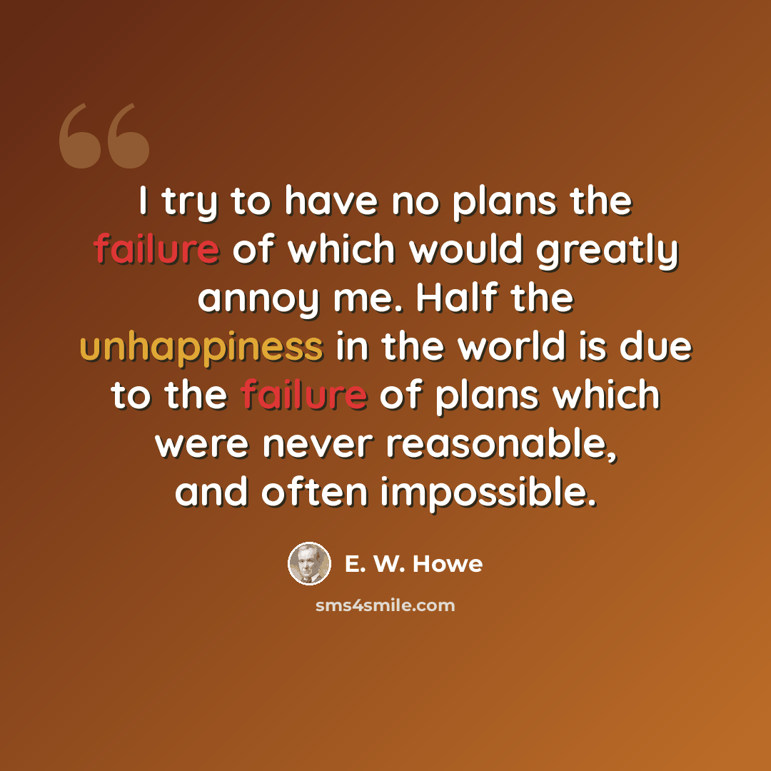 “I try to have no plans the failure of which would greatly annoy me. Half the unhappiness in the world is due to the failure of plans which were never reasonable, and often impossible.” quote by E. W. Howe