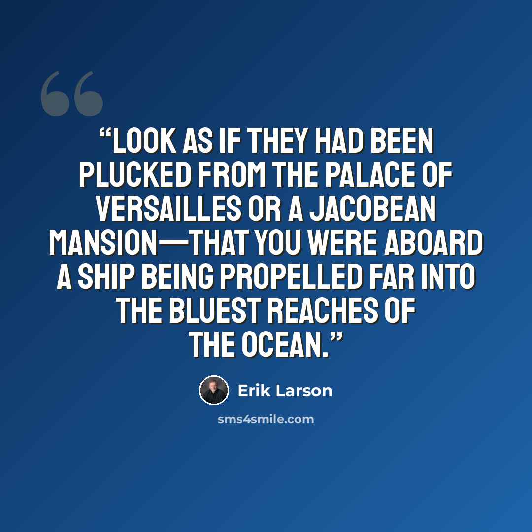 “look as if they had been plucked from the Palace of Versailles or a Jacobean mansion—that you were aboard a ship being propelled far into the bluest reaches of the ocean.” quote by Erik Larson