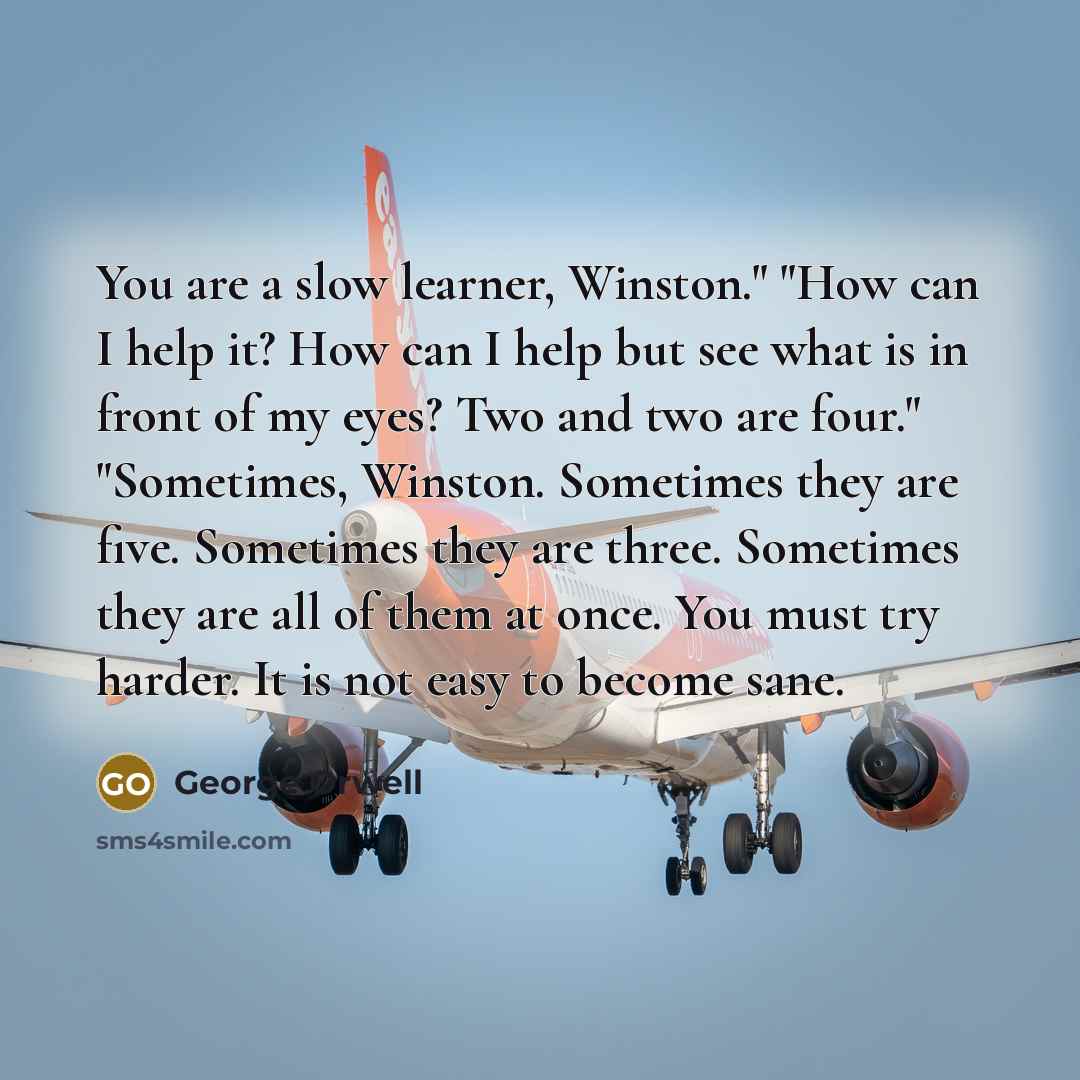 “You are a slow learner, Winston." "How can I help it? How can I help but see what is in front of my eyes? Two and two are four." "Sometimes, Winston. Sometimes they are five. Sometimes they are three. Sometimes they are all of them at once. You must try harder. It is not easy to become sane.” quote by George Orwell