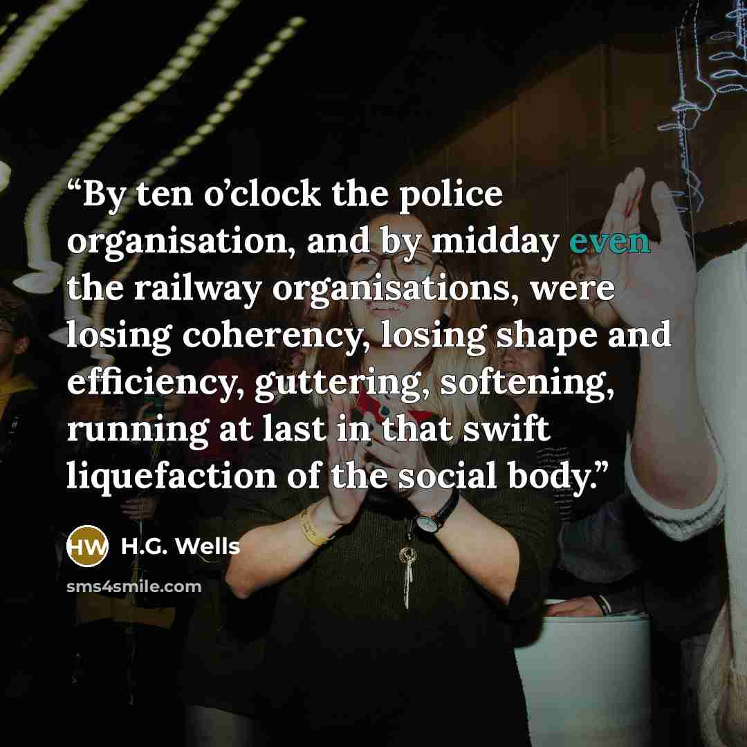 “By ten o’clock the police organisation, and by midday even the railway organisations, were losing coherency, losing shape and efficiency, guttering, softening, running at last in that swift liquefaction of the social body.” quote by H.G. Wells