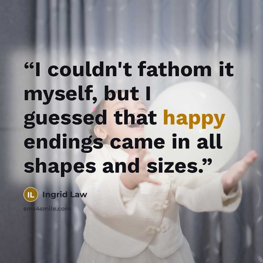 “I couldn't fathom it myself, but I guessed that happy endings came in all shapes and sizes.” quote by Ingrid Law