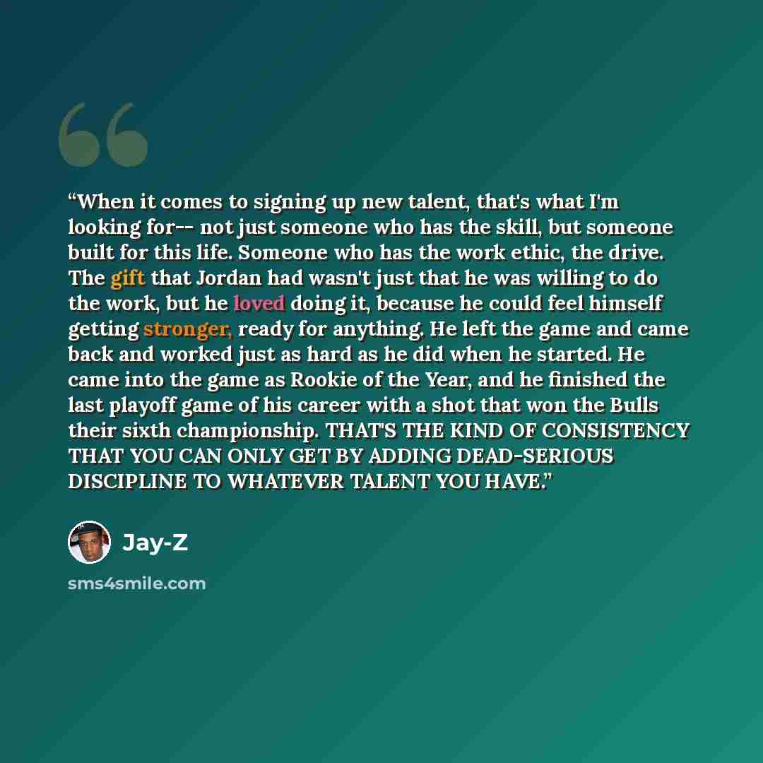 “When it comes to signing up new talent, that's what I'm looking for-- not just someone who has the skill, but someone built for this life. Someone who has the work ethic, the drive. The gift that Jordan had wasn't just that he was willing to do the work, but he loved doing it, because he could…” quote by Jay-Z