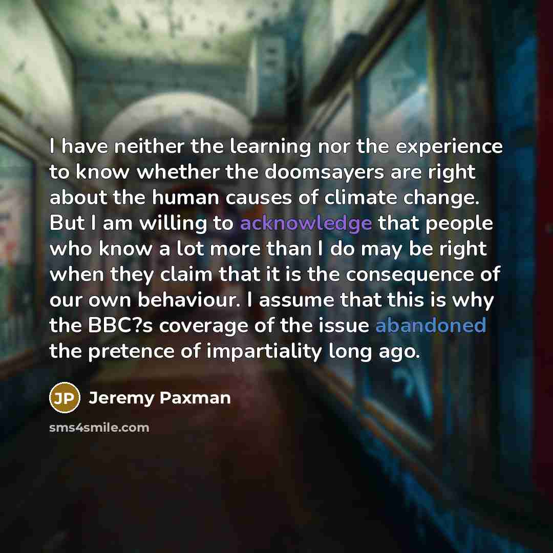 “I have neither the learning nor the experience to know whether the doomsayers are right about the human causes of climate change. But I am willing to acknowledge that people who know a lot more than I do may be right when they claim that it is the consequence of our own behaviour. I assume that…” quote by Jeremy Paxman