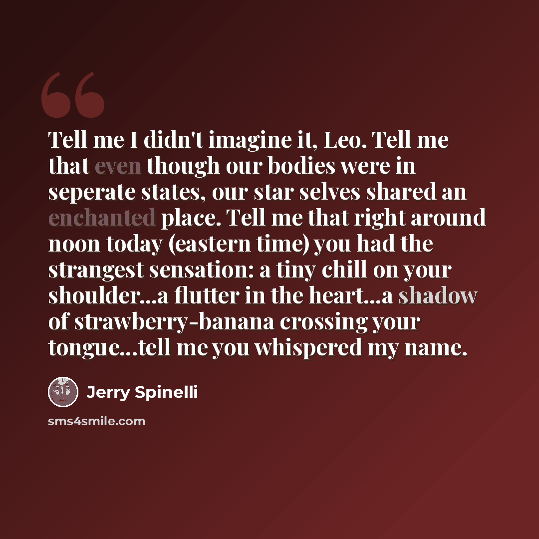 “Tell me I didn't imagine it, Leo. Tell me that even though our bodies were in seperate states, our star selves shared an enchanted place. Tell me that right around noon today (eastern time) you had the strangest sensation: a tiny chill on your shoulder...a flutter in the heart...a shadow of…” quote by Jerry Spinelli