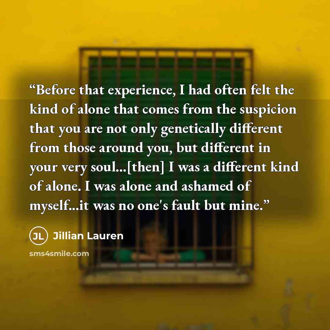 “Before that experience, I had often felt the kind of alone that comes from the suspicion that you are not only genetically different from those around you, but different in your very soul...[then] I was a different kind of alone. I was alone and ashamed of myself...it was no one's fault but mine.” quote by Jillian Lauren