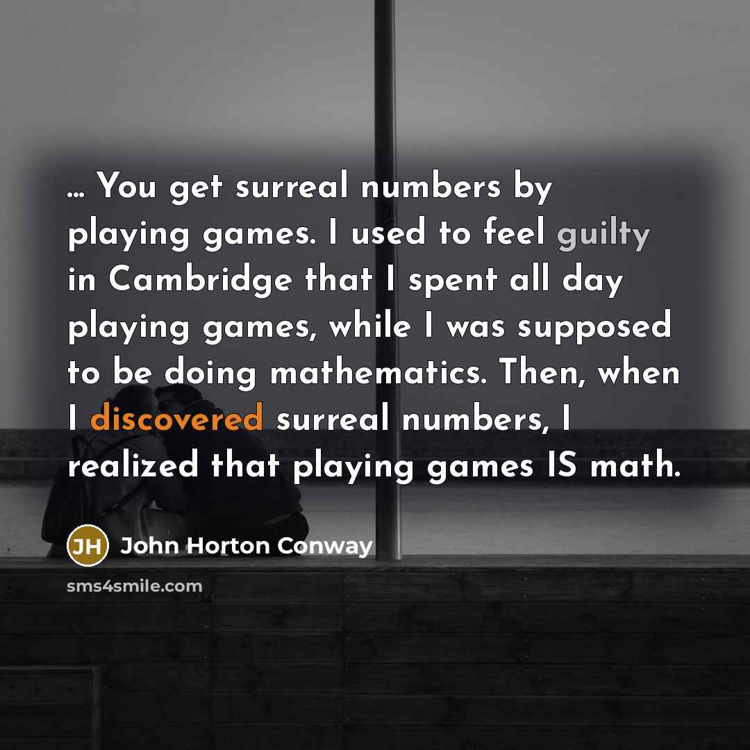 “... You get surreal numbers by playing games. I used to feel guilty in Cambridge that I spent all day playing games, while I was supposed to be doing mathematics. Then, when I discovered surreal numbers, I realized that playing games IS math.” quote by John Horton Conway