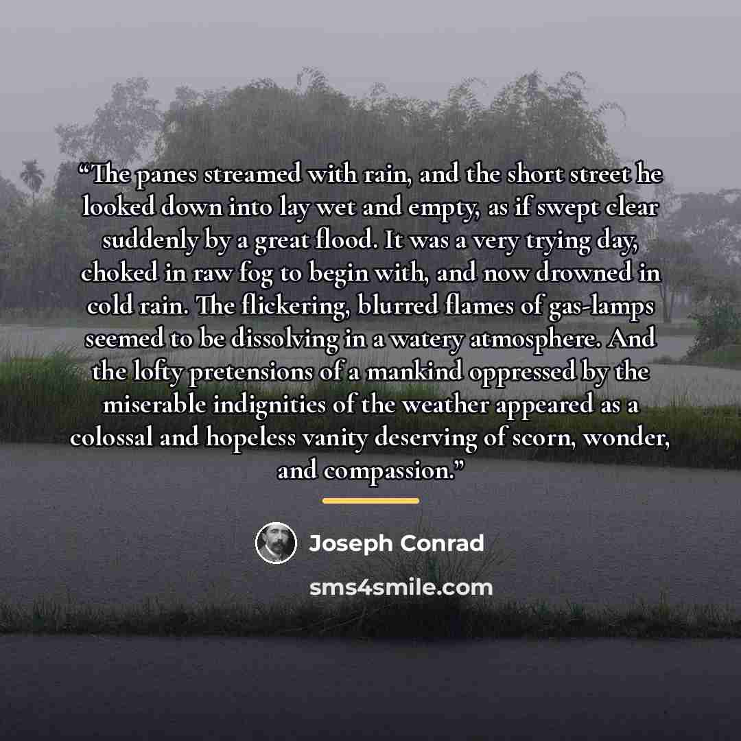 “The panes streamed with rain, and the short street he looked down into lay wet and empty, as if swept clear suddenly by a great flood. It was a very trying day, choked in raw fog to begin with, and now drowned in cold rain. The flickering, blurred flames of gas-lamps seemed to be dissolving in a…” quote by Joseph Conrad