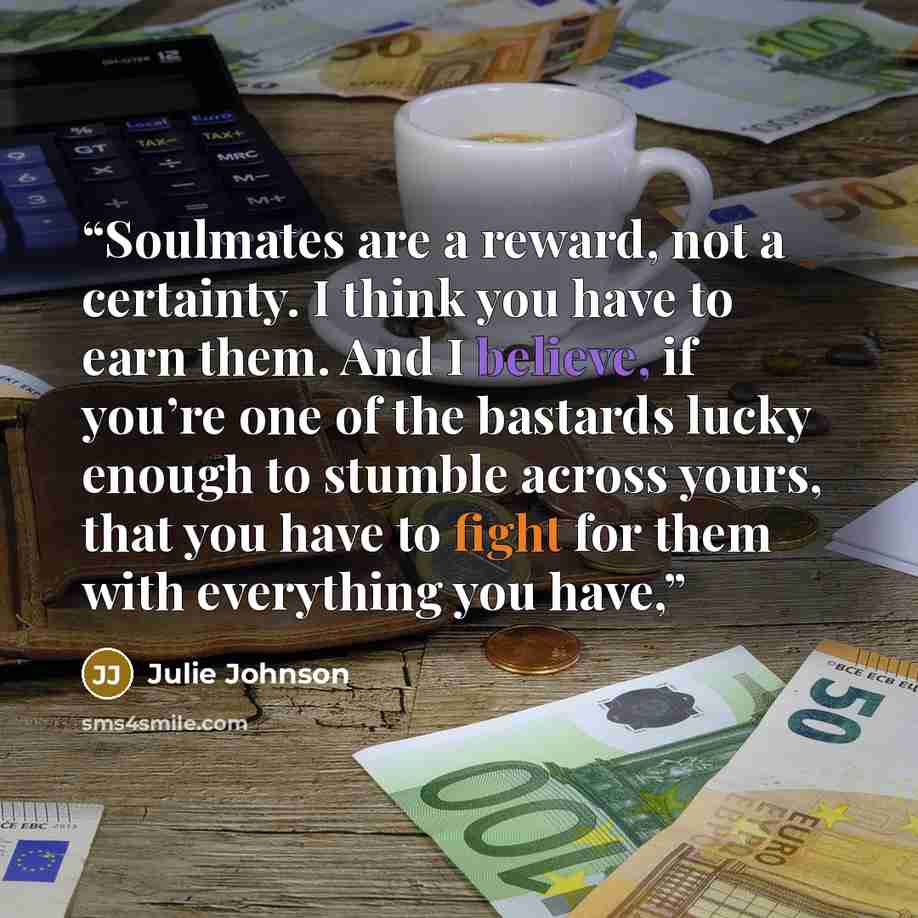 “Soulmates are a reward, not a certainty. I think you have to earn them. And I believe, if you’re one of the bastards lucky enough to stumble across yours, that you have to fight for them with everything you have,” quote by Julie Johnson