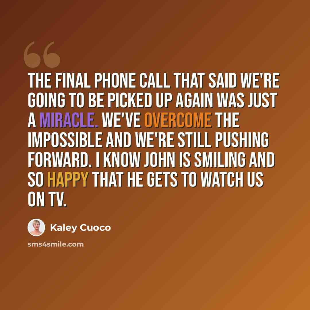 “The final phone call that said we're going to be picked up again was just a miracle. We've overcome the impossible and we're still pushing forward. I know John is smiling and so happy that he gets to watch us on TV.” quote by Kaley Cuoco