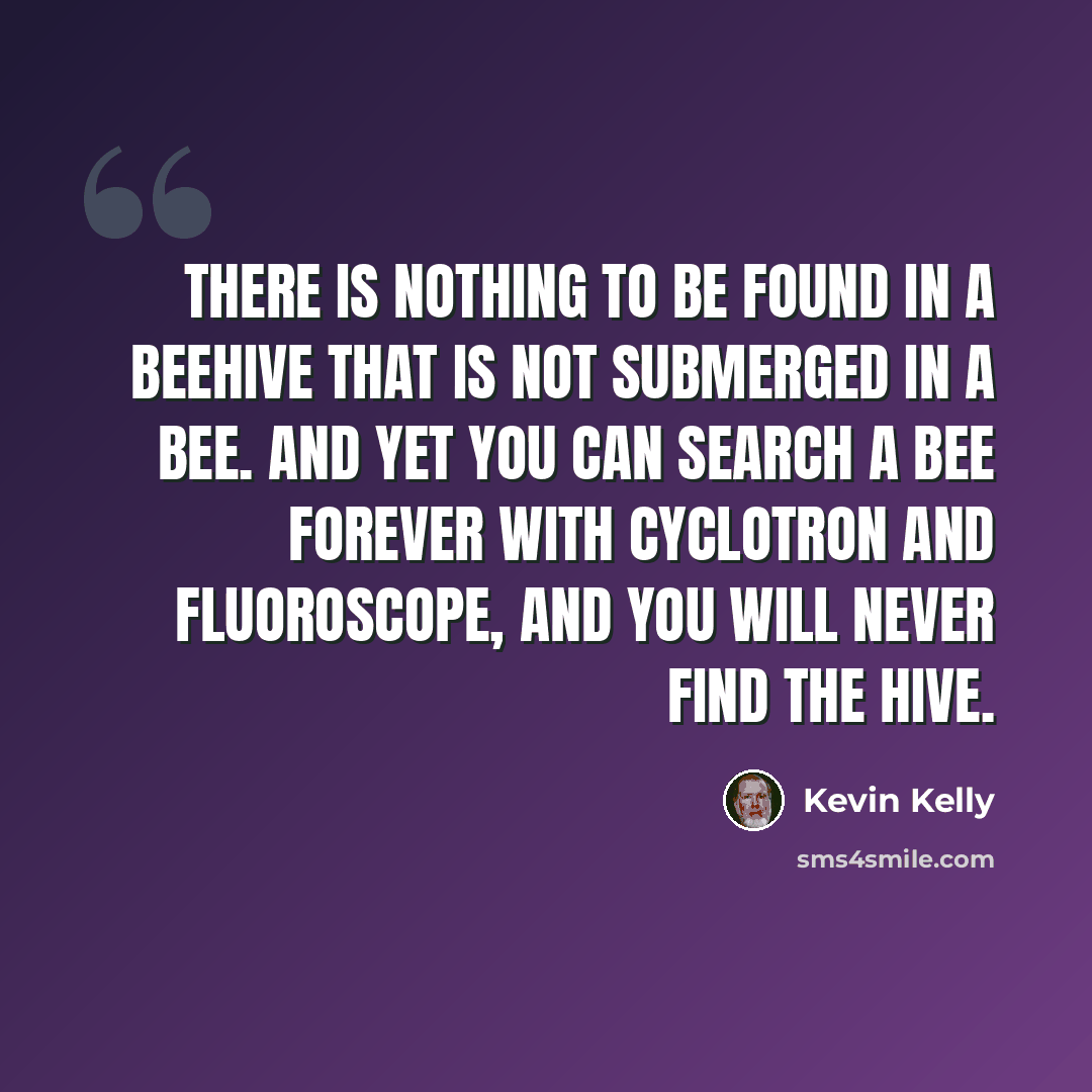 “There is nothing to be found in a beehive that is not submerged in a bee. And yet you can search a bee forever with cyclotron and fluoroscope, and you will never find the hive.” quote by Kevin Kelly