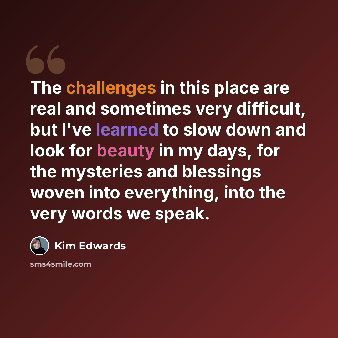 “The challenges in this place are real and sometimes very difficult, but I've learned to slow down and look for beauty in my days, for the mysteries and blessings woven into everything, into the very words we speak.” quote by Kim Edwards