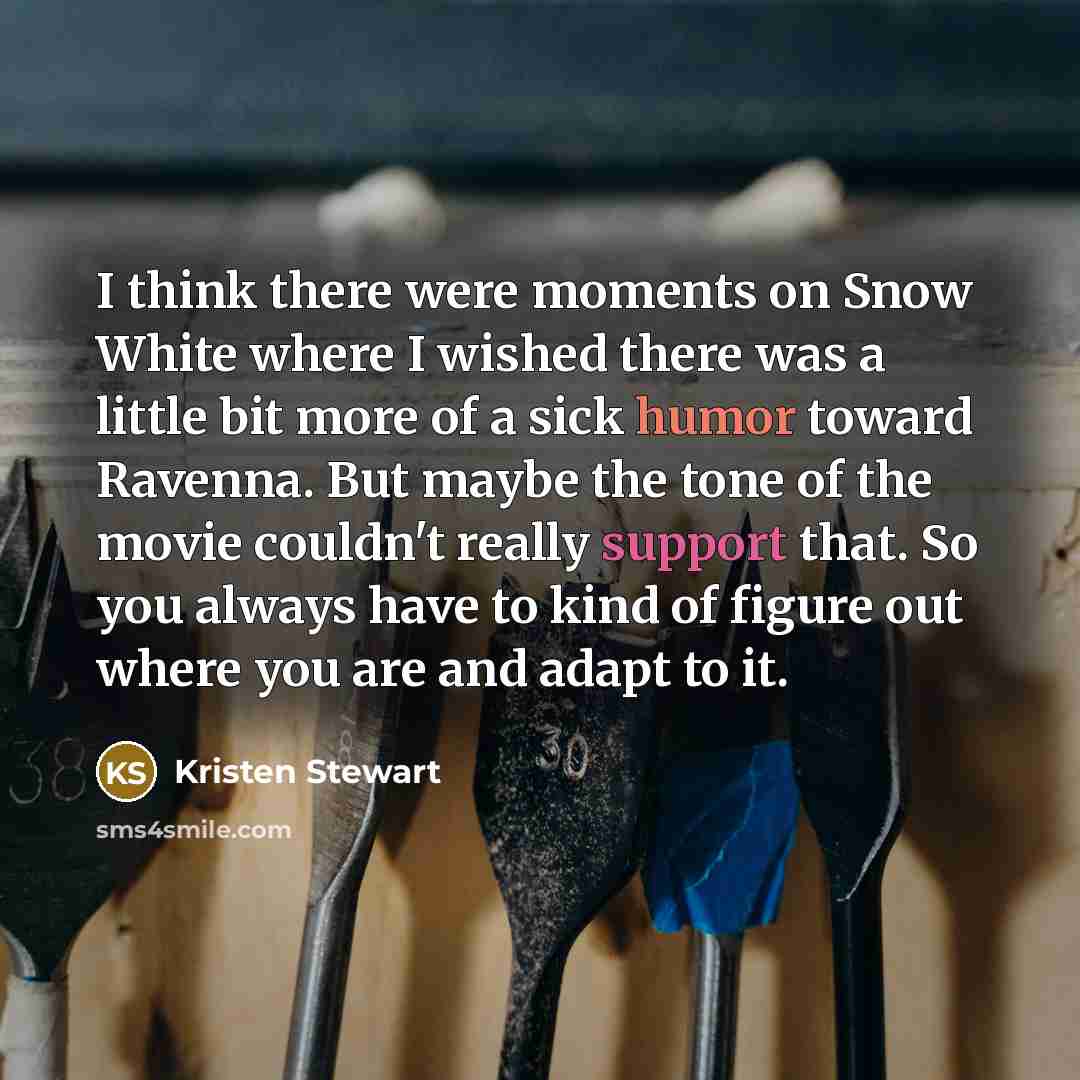 “I think there were moments on Snow White where I wished there was a little bit more of a sick humor toward Ravenna. But maybe the tone of the movie couldn't really support that. So you always have to kind of figure out where you are and adapt to it.” quote by Kristen Stewart