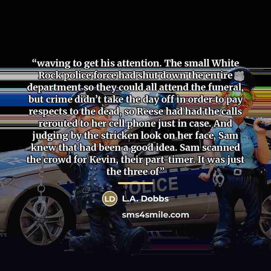 “waving to get his attention. The small White Rock police force had shut down the entire department so they could all attend the funeral, but crime didn’t take the day off in order to pay respects to the dead, so Reese had had the calls rerouted to her cell phone just in case. And judging by the…” quote by L.A. Dobbs