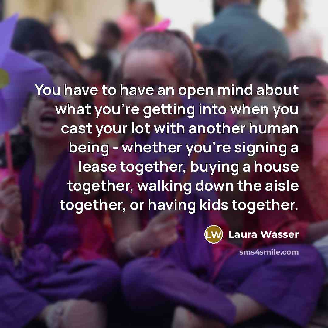 “You have to have an open mind about what you're getting into when you cast your lot with another human being - whether you're signing a lease together, buying a house together, walking down the aisle together, or having kids together.” quote by Laura Wasser