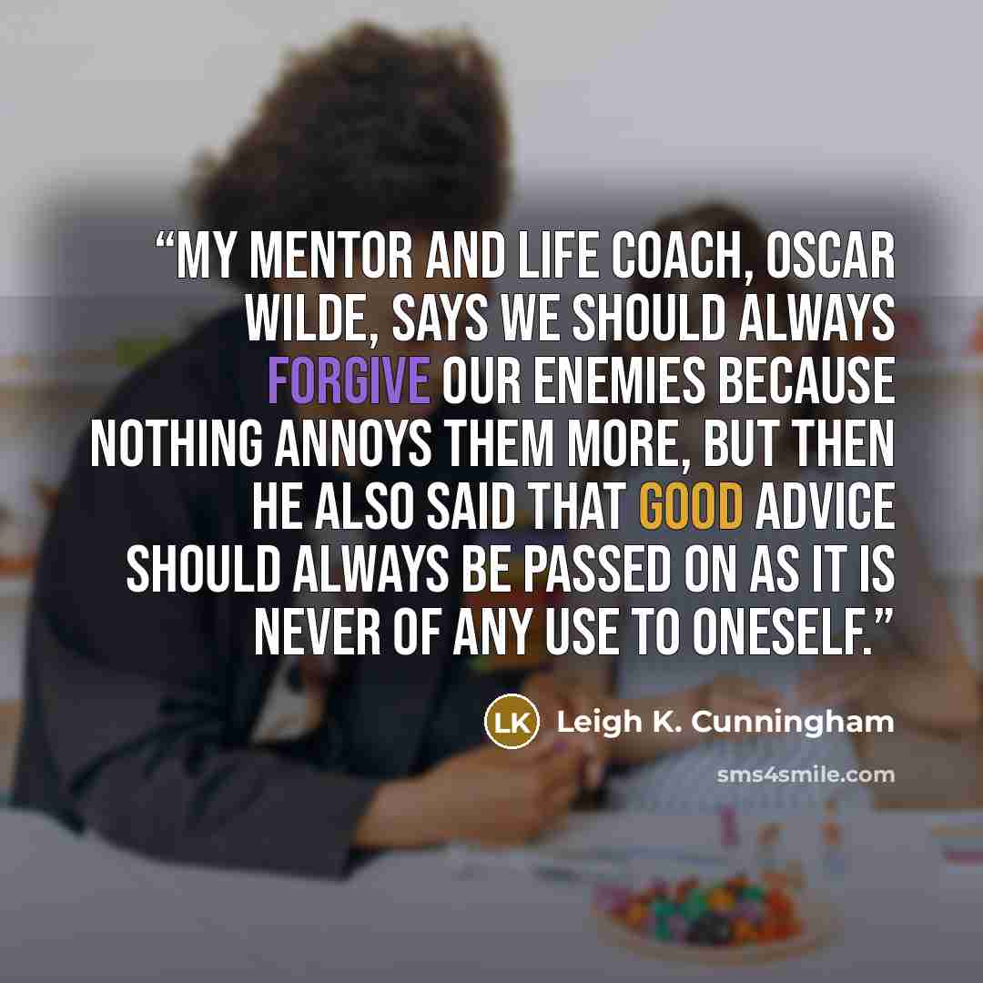 “My mentor and life coach, Oscar Wilde, says we should always forgive our enemies because nothing annoys them more, but then he also said that good advice should always be passed on as it is never of any use to oneself.” quote by Leigh K. Cunningham