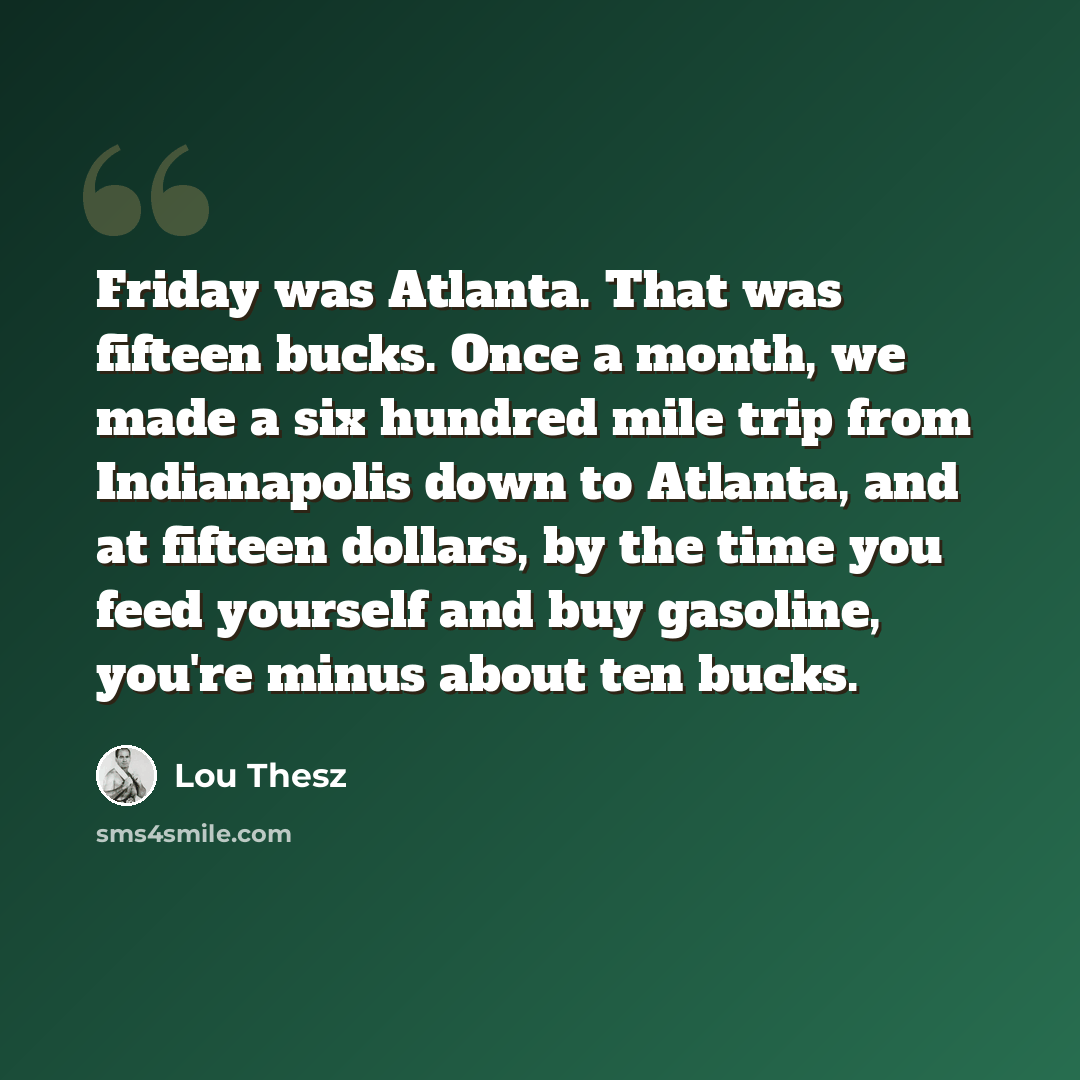 “Friday was Atlanta. That was fifteen bucks. Once a month, we made a six hundred mile trip from Indianapolis down to Atlanta, and at fifteen dollars, by the time you feed yourself and buy gasoline, you're minus about ten bucks.” quote by Lou Thesz