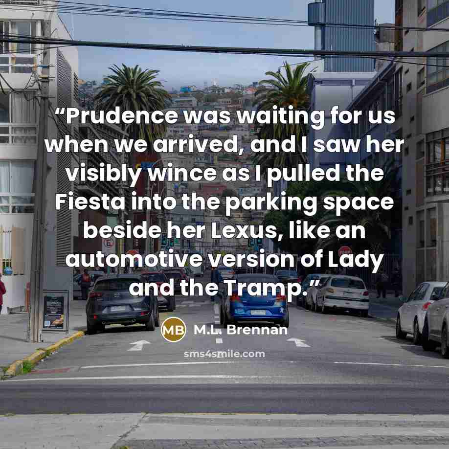 “Prudence was waiting for us when we arrived, and I saw her visibly wince as I pulled the Fiesta into the parking space beside her Lexus, like an automotive version of Lady and the Tramp.” quote by M.L. Brennan