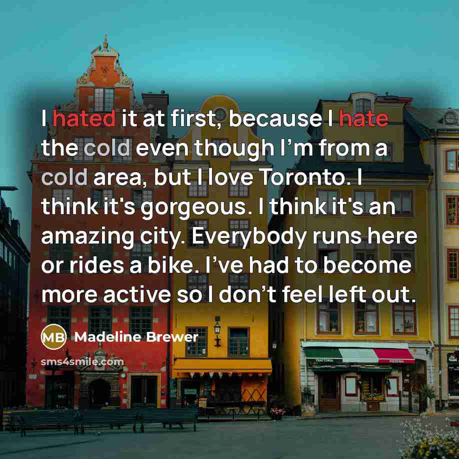 “I hated it at first, because I hate the cold even though I'm from a cold area, but I love Toronto. I think it's gorgeous. I think it's an amazing city. Everybody runs here or rides a bike. I've had to become more active so I don't feel left out.” quote by Madeline Brewer