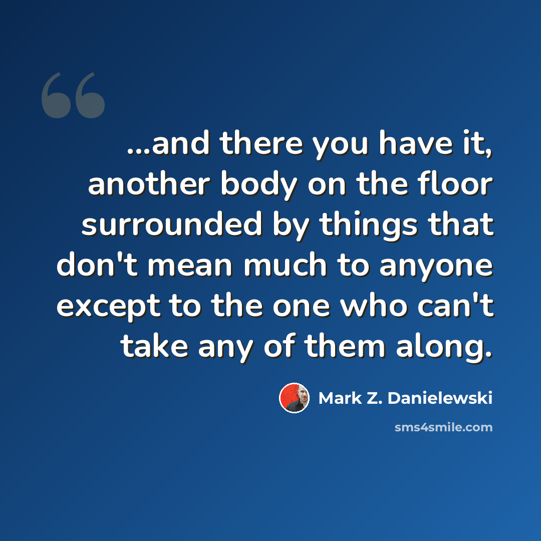 “...and there you have it, another body on the floor surrounded by things that don't mean much to anyone except to the one who can't take any of them along.” quote by Mark Z. Danielewski