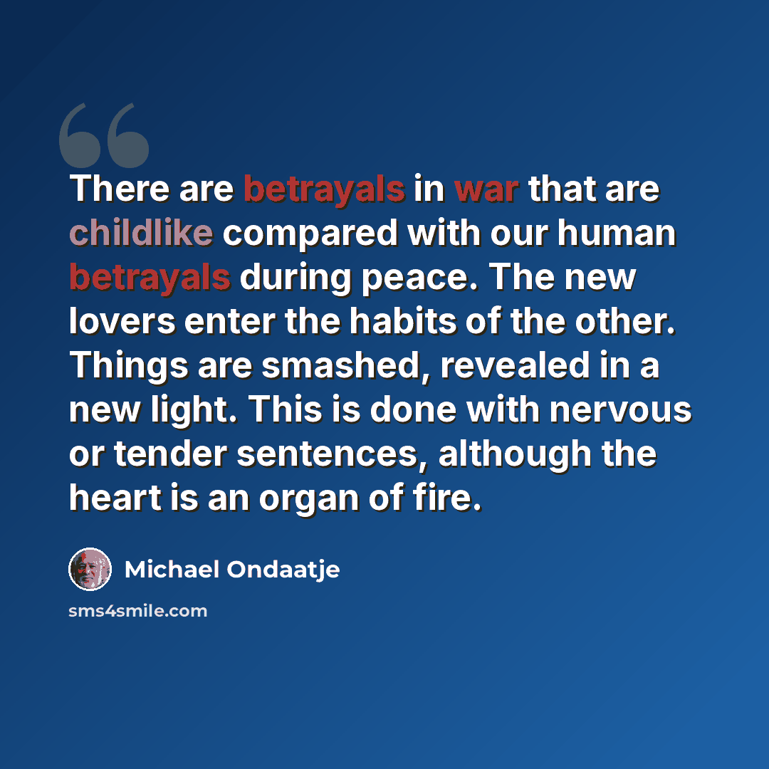 “There are betrayals in war that are childlike compared with our human betrayals during peace. The new lovers enter the habits of the other. Things are smashed, revealed in a new light. This is done with nervous or tender sentences, although the heart is an organ of fire.” quote by Michael Ondaatje