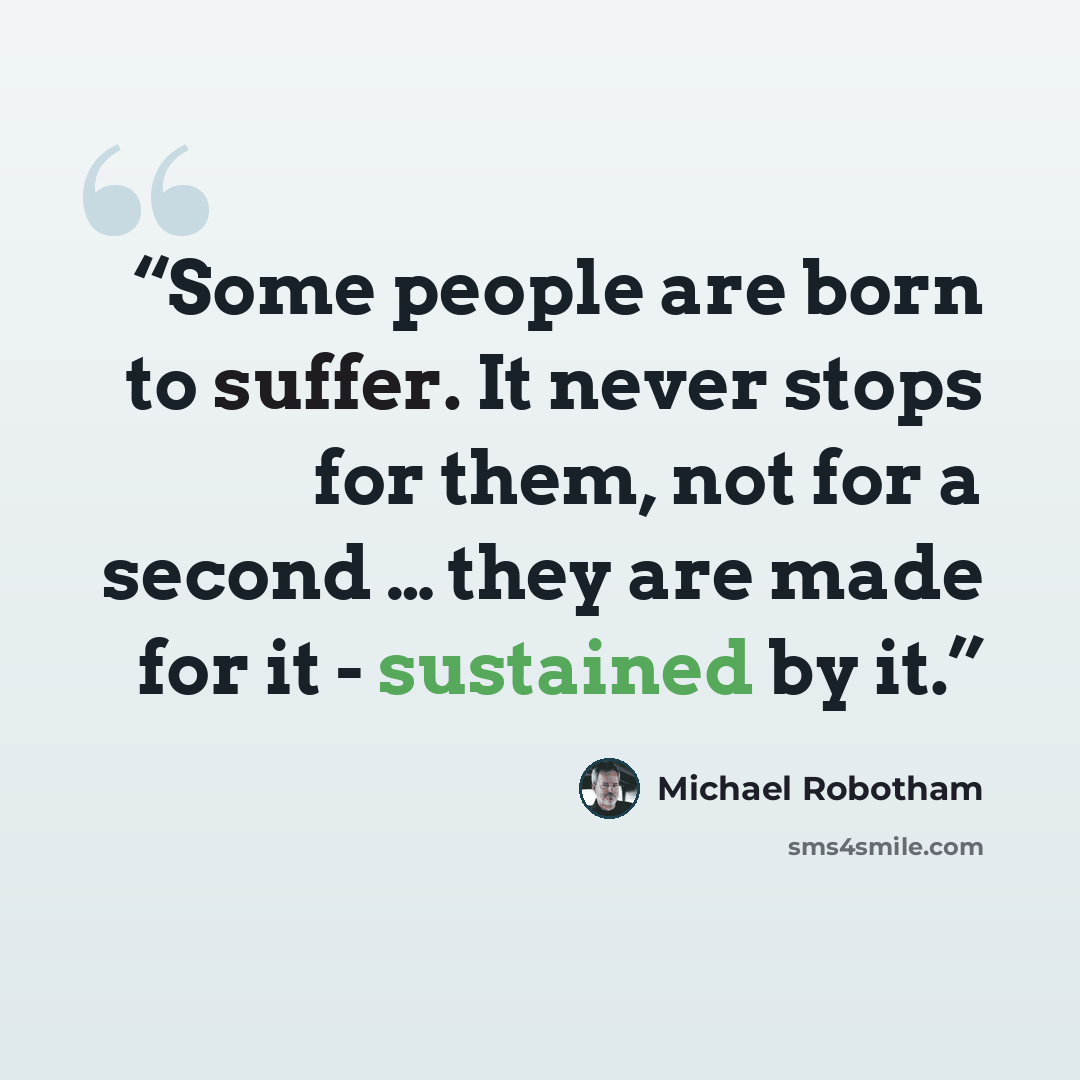 “Some people are born to suffer. It never stops for them, not for a second … they are made for it - sustained by it.” quote by Michael Robotham
