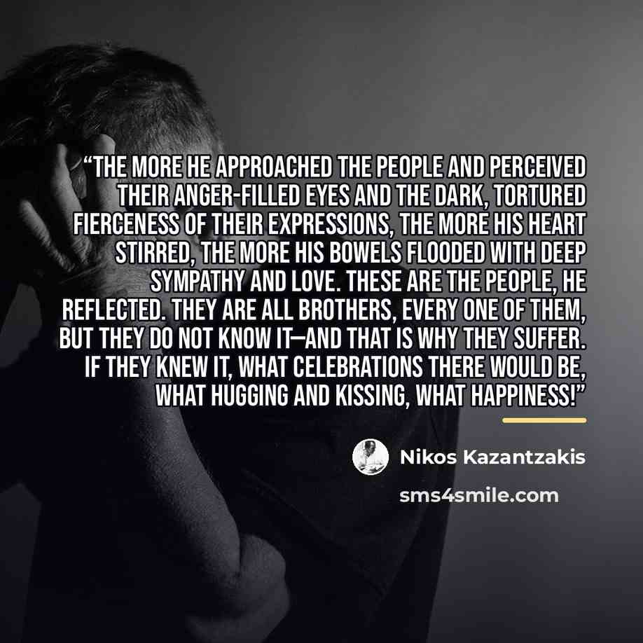 “The more he approached the people and perceived their anger-filled eyes and the dark, tortured fierceness of their expressions, the more his heart stirred, the more his bowels flooded with deep sympathy and love. These are the people, he reflected. They are all brothers, every one of them, but…” quote by Nikos Kazantzakis