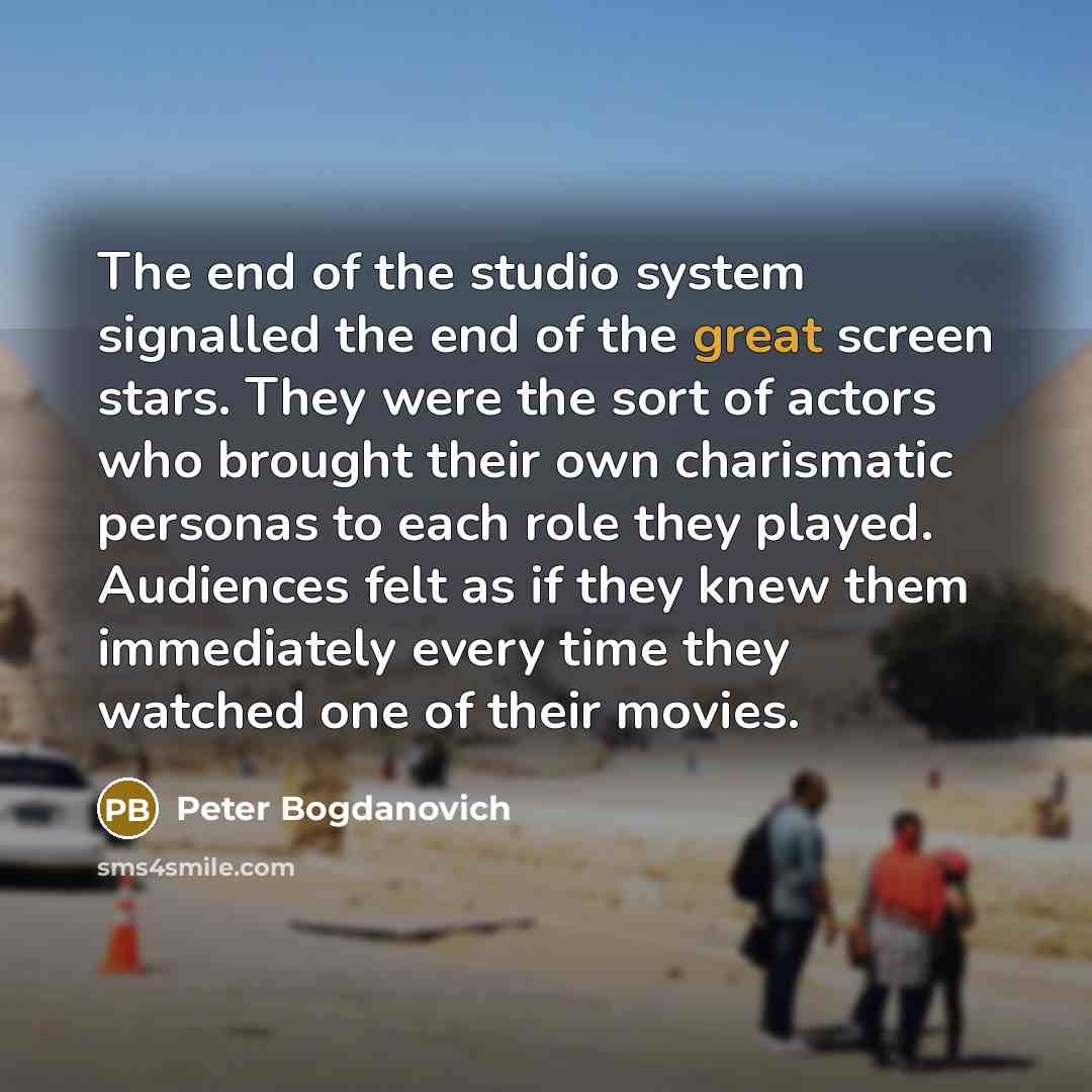 “The end of the studio system signalled the end of the great screen stars. They were the sort of actors who brought their own charismatic personas to each role they played. Audiences felt as if they knew them immediately every time they watched one of their movies.” quote by Peter Bogdanovich