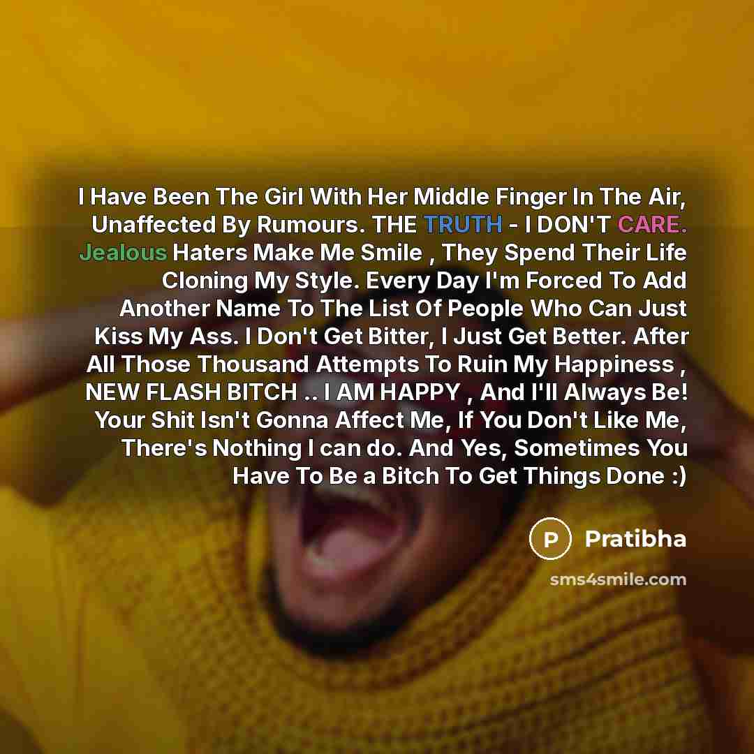 “I Have Been The Girl With Her Middle Finger In The Air, Unaffected By Rumours. THE TRUTH - I DON'T CARE. Jealous Haters Make Me Smile , They Spend Their Life Cloning My Style. Every Day I'm Forced To Add Another Name To The List Of People Who Can Just Kiss My Ass. I Don't Get Bitter, I Just Get…” quote by Pratibha
