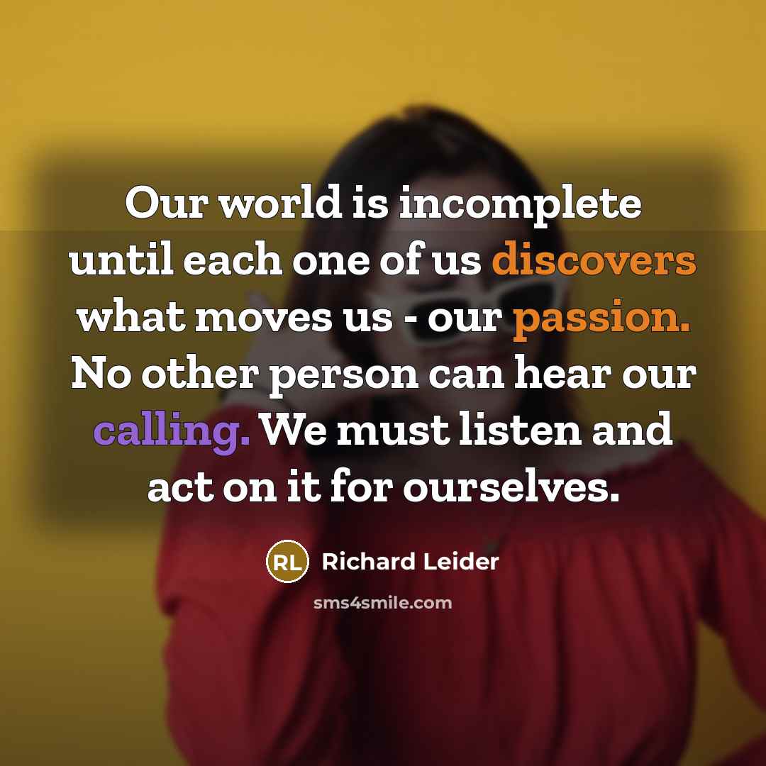 “Our world is incomplete until each one of us discovers what moves us - our passion. No other person can hear our calling. We must listen and act on it for ourselves.” quote by Richard Leider