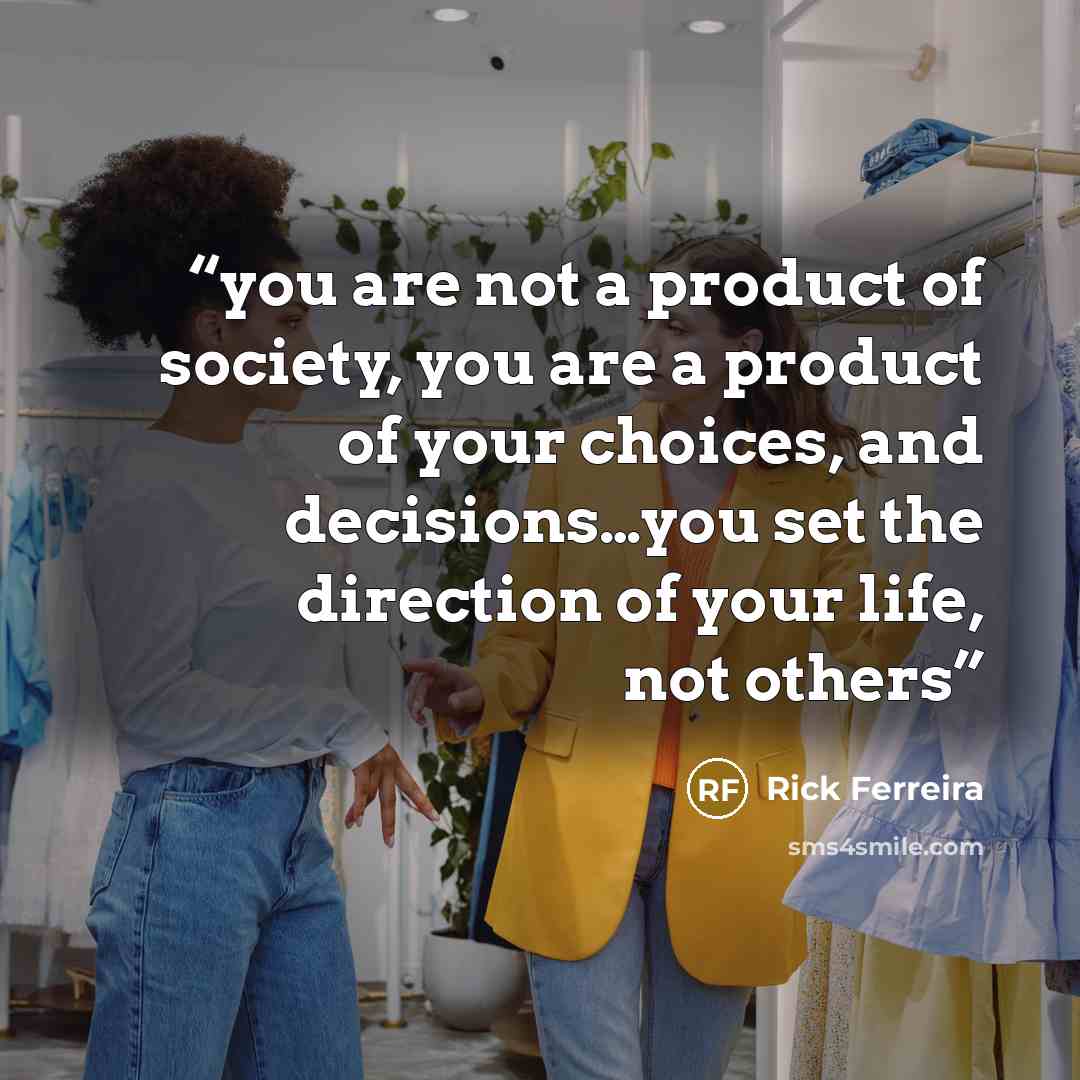 “you are not a product of society, you are a product of your choices, and decisions…you set the direction of your life, not others” quote by Rick Ferreira