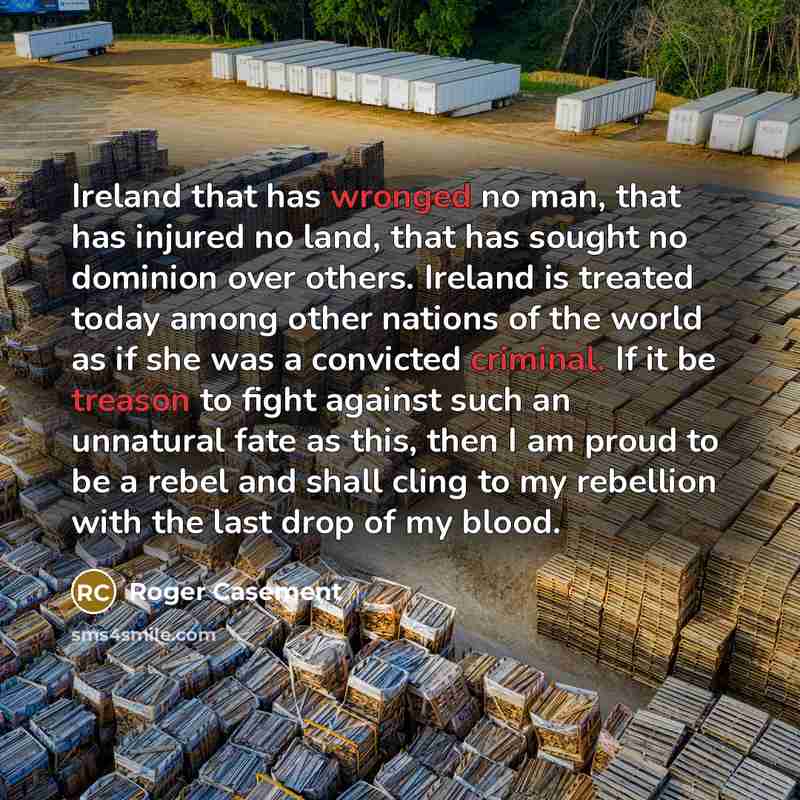 “Ireland that has wronged no man, that has injured no land, that has sought no dominion over others. Ireland is treated today among other nations of the world as if she was a convicted criminal. If it be treason to fight against such an unnatural fate as this, then I am proud to be a rebel and…” quote by Roger Casement