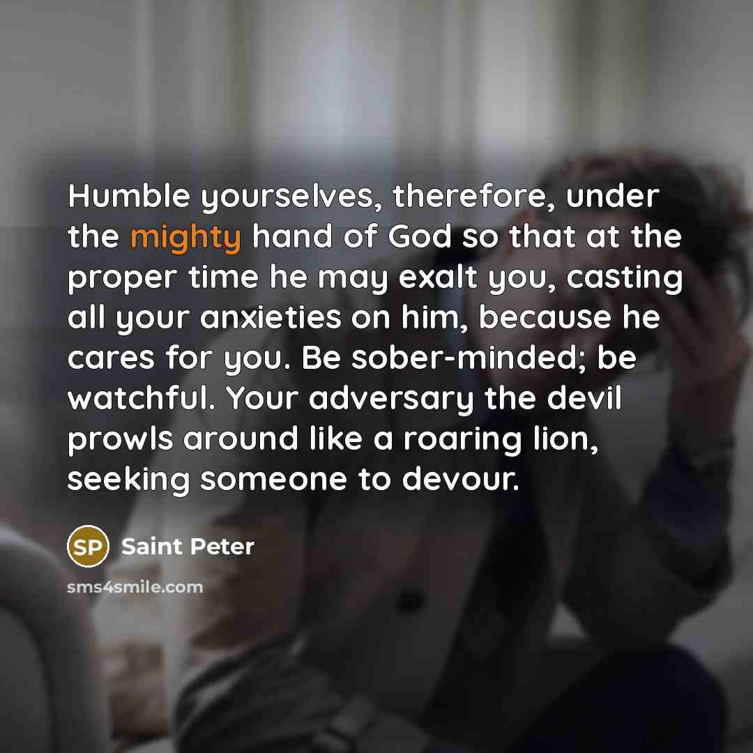 “Humble yourselves, therefore, under the mighty hand of God so that at the proper time he may exalt you, casting all your anxieties on him, because he cares for you. Be sober-minded; be watchful. Your adversary the devil prowls around like a roaring lion, seeking someone to devour.” quote by Saint Peter