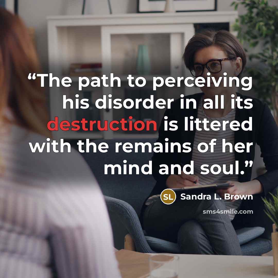 “The path to perceiving his disorder in all its destruction is littered with the remains of her mind and soul.” quote by Sandra L. Brown