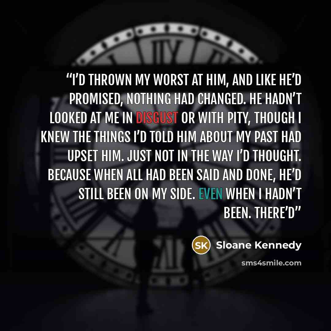 “I’d thrown my worst at him, and like he’d promised, nothing had changed. He hadn’t looked at me in disgust or with pity, though I knew the things I’d told him about my past had upset him. Just not in the way I’d thought. Because when all had been said and done, he’d still been on my side. Even…” quote by Sloane Kennedy