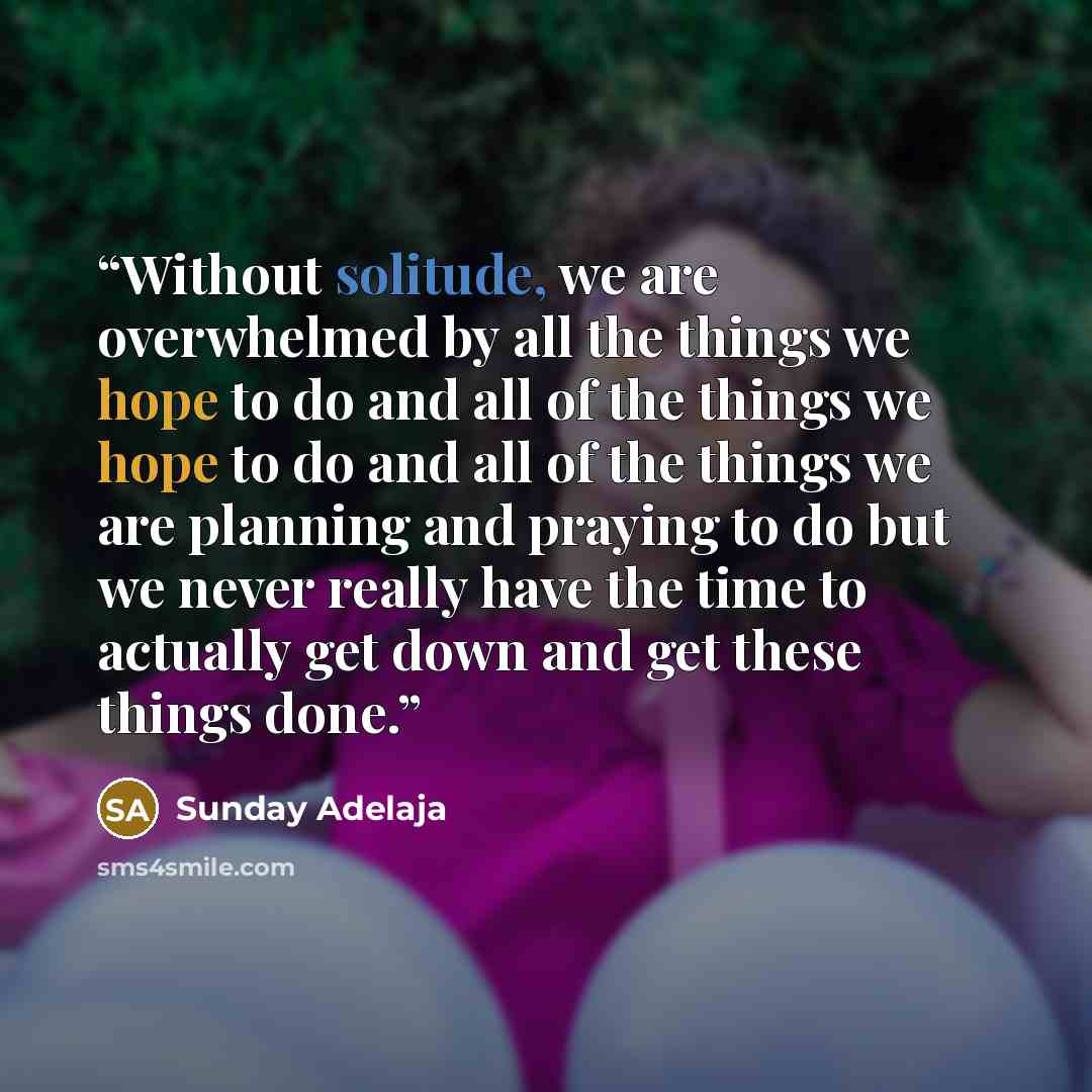 “Without solitude, we are overwhelmed by all the things we hope to do and all of the things we hope to do and all of the things we are planning and praying to do but we never really have the time to actually get down and get these things done.” quote by Sunday Adelaja