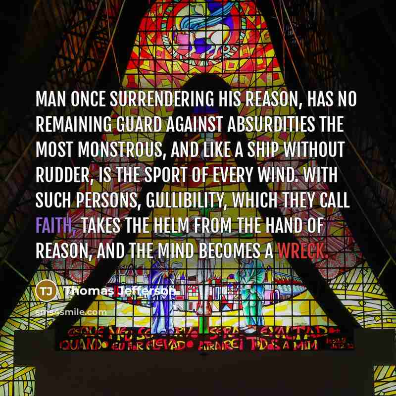 “Man once surrendering his reason, has no remaining guard against absurdities the most monstrous, and like a ship without rudder, is the sport of every wind. With such persons, gullibility, which they call faith, takes the helm from the hand of reason, and the mind becomes a wreck.” quote by Thomas Jefferson