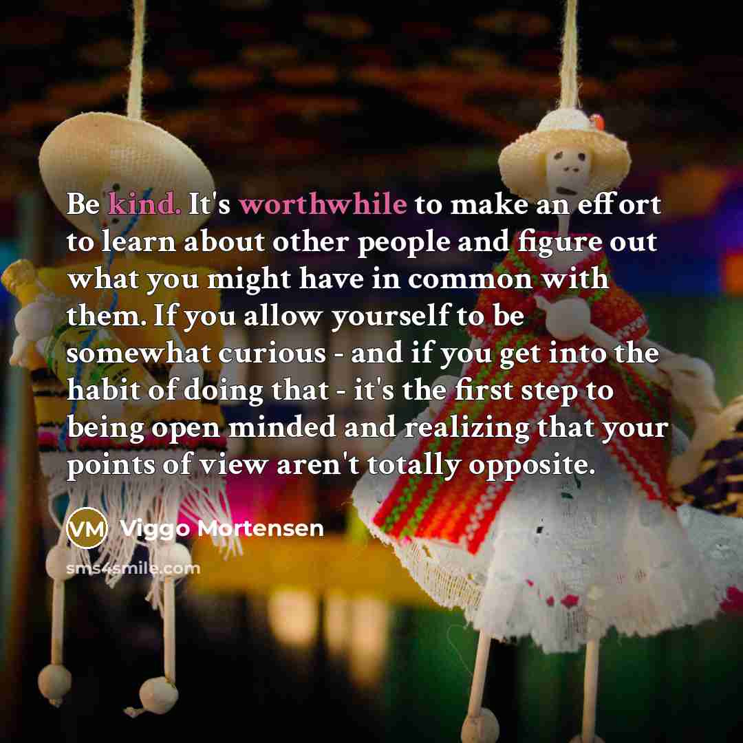 “Be kind. It's worthwhile to make an effort to learn about other people and figure out what you might have in common with them. If you allow yourself to be somewhat curious - and if you get into the habit of doing that - it's the first step to being open minded and realizing that your points of…” quote by Viggo Mortensen