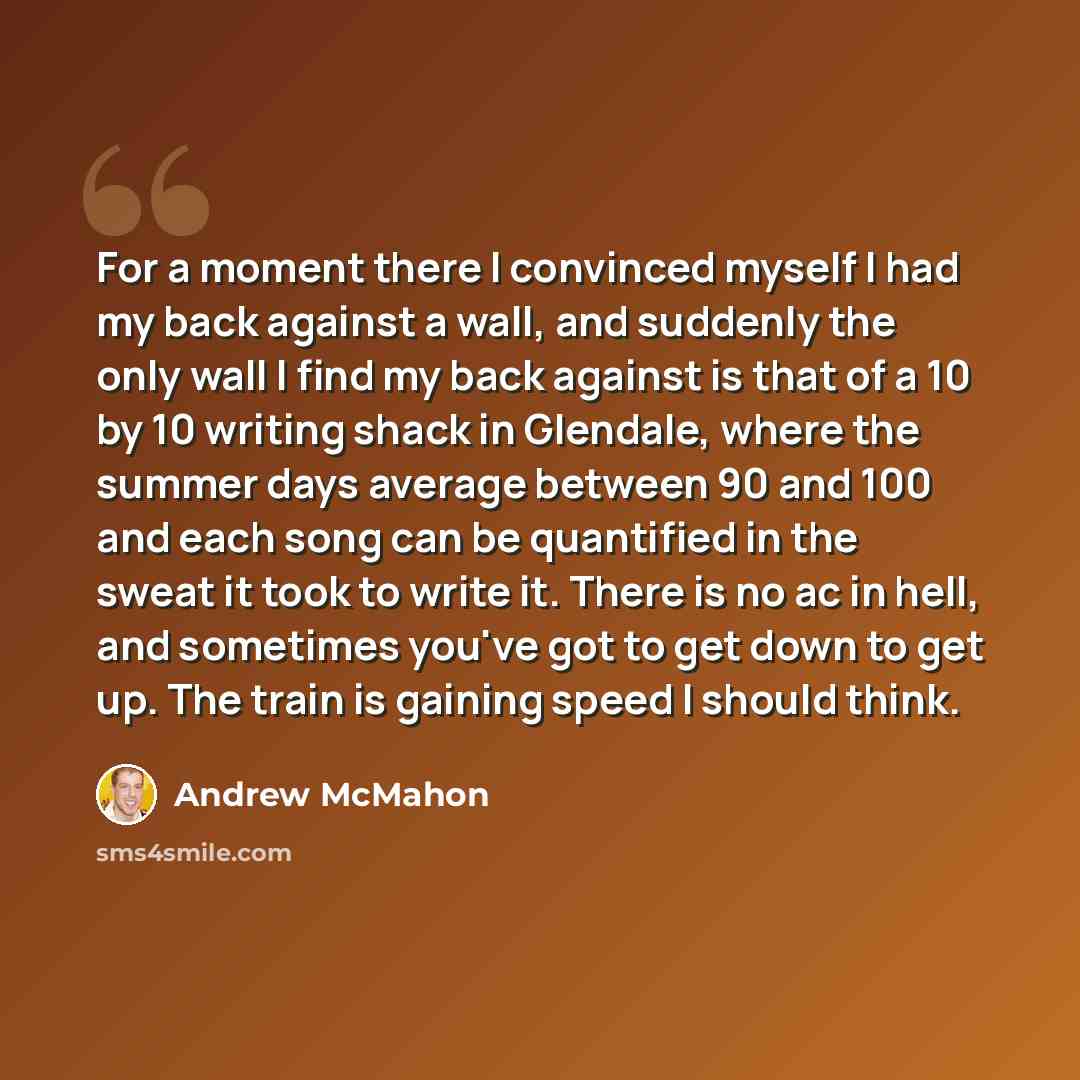 “For a moment there I convinced myself I had my back against a wall, and suddenly the only wall I find my back against is that of a 10 by 10 writing shack in Glendale, where the summer days average between 90 and 100 and each song can be quantified in the sweat it took to write it. There is no ac…” quote by Andrew McMahon