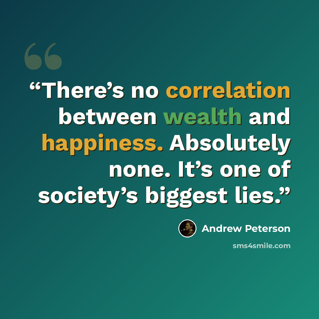 “There’s no correlation between wealth and happiness. Absolutely none. It’s one of society’s biggest lies.” quote by Andrew Peterson