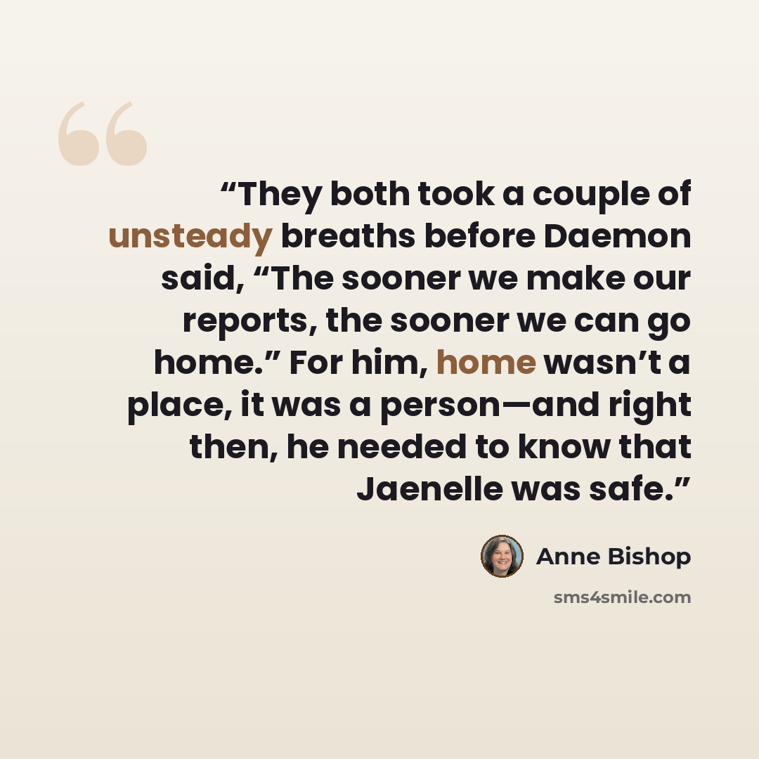 “They both took a couple of unsteady breaths before Daemon said, “The sooner we make our reports, the sooner we can go home.” For him, home wasn’t a place, it was a person—and right then, he needed to know that Jaenelle was safe.” quote by Anne Bishop