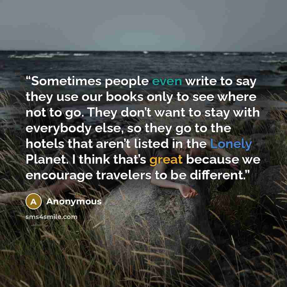 “Sometimes people even write to say they use our books only to see where not to go. They don’t want to stay with everybody else, so they go to the hotels that aren’t listed in the Lonely Planet. I think that’s great because we encourage travelers to be different.” quote by Anonymous