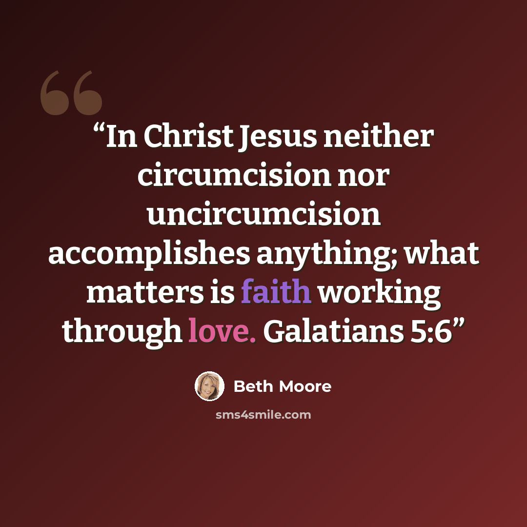 “In Christ Jesus neither circumcision nor uncircumcision accomplishes anything; what matters is faith working through love. Galatians 5:6” quote by Beth Moore