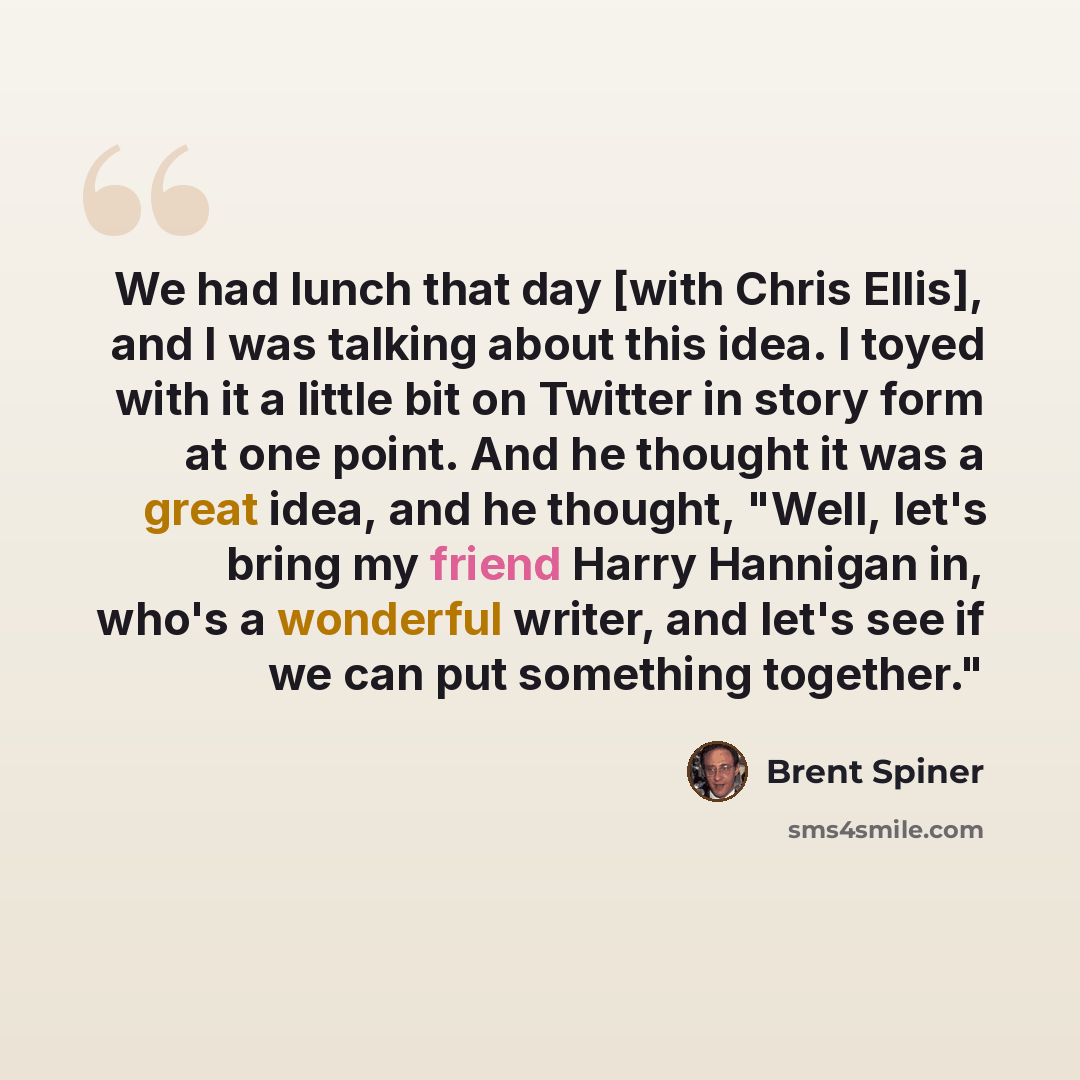 “We had lunch that day [with Chris Ellis], and I was talking about this idea. I toyed with it a little bit on Twitter in story form at one point. And he thought it was a great idea, and he thought, "Well, let's bring my friend Harry Hannigan in, who's a wonderful writer, and let's see if we can put…” quote by Brent Spiner