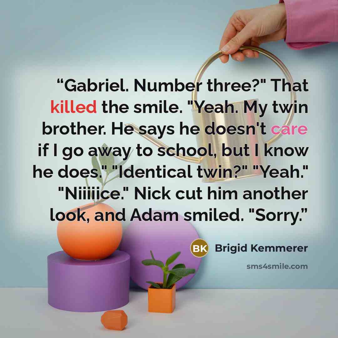 “Gabriel. Number three?" That killed the smile. "Yeah. My twin brother. He says he doesn't care if I go away to school, but I know he does." "Identical twin?" "Yeah." "Niiiiice." Nick cut him another look, and Adam smiled. "Sorry.” quote by Brigid Kemmerer