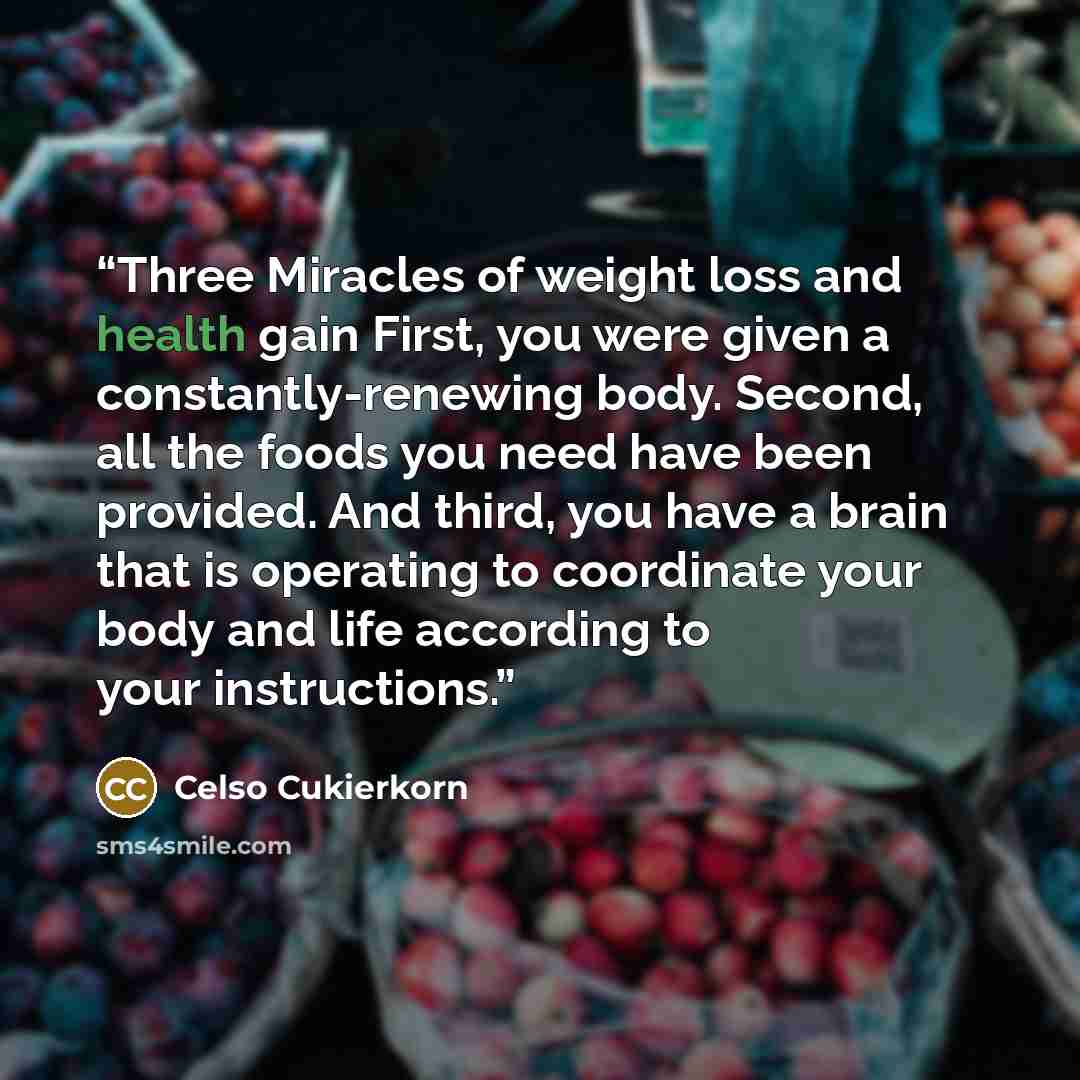 “Three Miracles of weight loss and health gain First, you were given a constantly-renewing body. Second, all the foods you need have been provided. And third, you have a brain that is operating to coordinate your body and life according to your instructions.” quote by Celso Cukierkorn