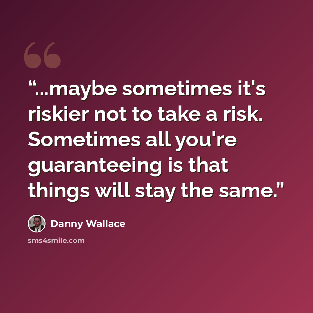 “...maybe sometimes it's riskier not to take a risk. Sometimes all you're guaranteeing is that things will stay the same.” quote by Danny Wallace
